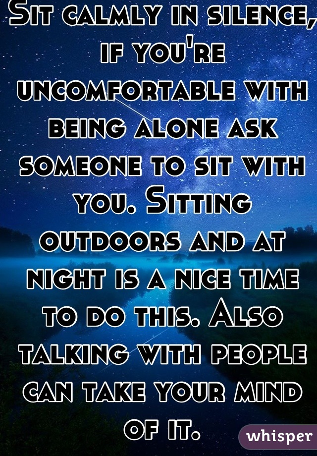 Sit calmly in silence, if you're uncomfortable with being alone ask someone to sit with you. Sitting outdoors and at night is a nice time to do this. Also talking with people can take your mind of it.