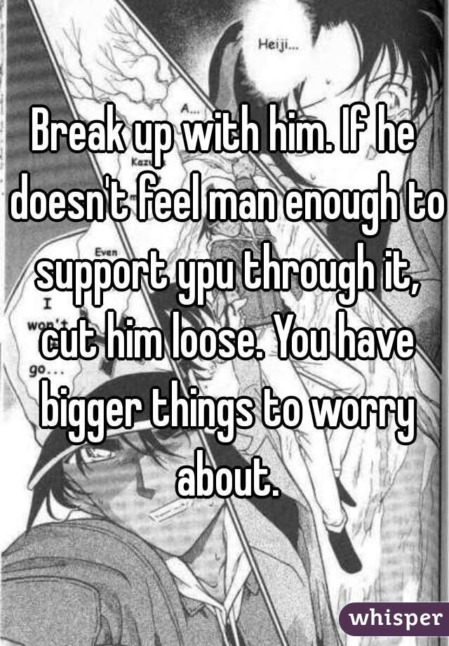 Break up with him. If he doesn't feel man enough to support ypu through it, cut him loose. You have bigger things to worry about.