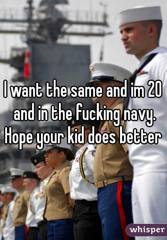 I want the same and im 20 and in the fucking navy. Hope your kid does better 