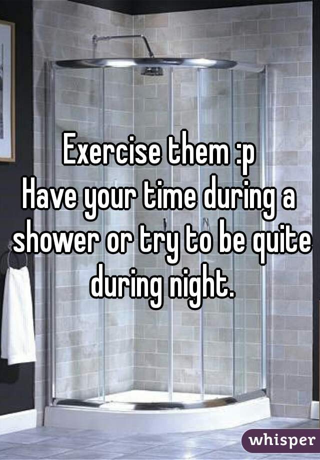 Exercise them :p
Have your time during a shower or try to be quite during night.