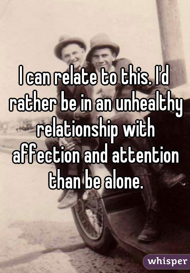 I can relate to this. I'd rather be in an unhealthy relationship with affection and attention than be alone.