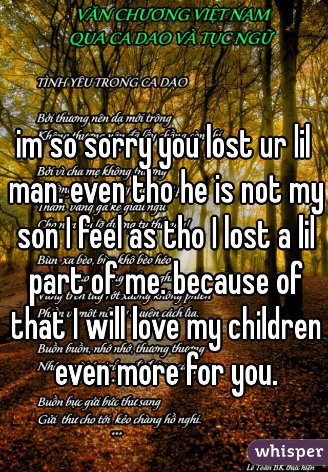 im so sorry you lost ur lil man. even tho he is not my son I feel as tho I lost a lil part of me. because of that I will love my children even more for you.