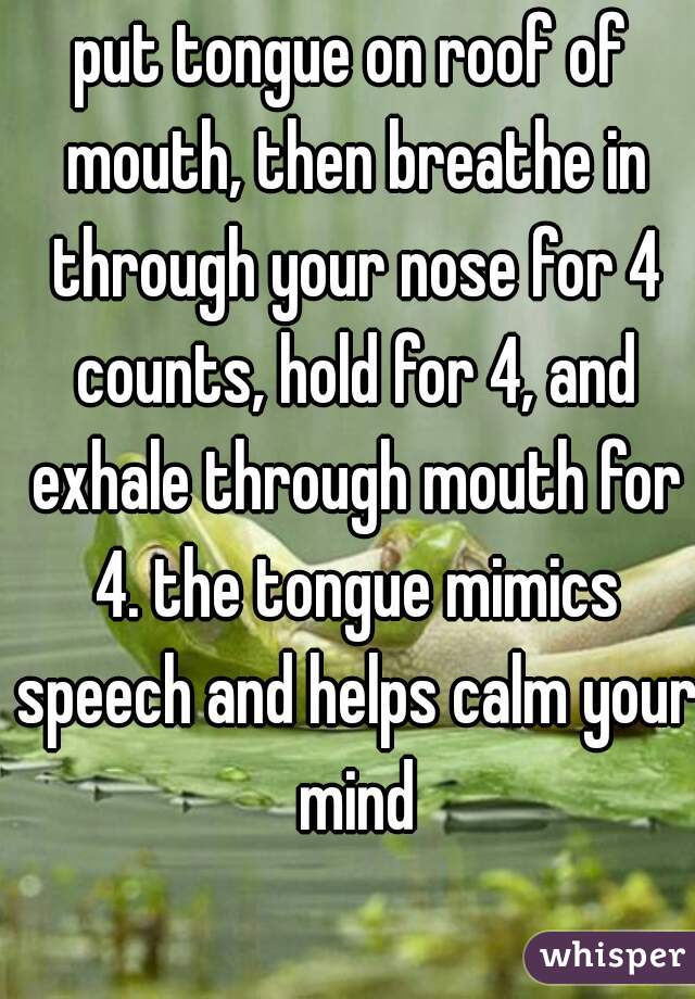 put tongue on roof of mouth, then breathe in through your nose for 4 counts, hold for 4, and exhale through mouth for 4. the tongue mimics speech and helps calm your mind