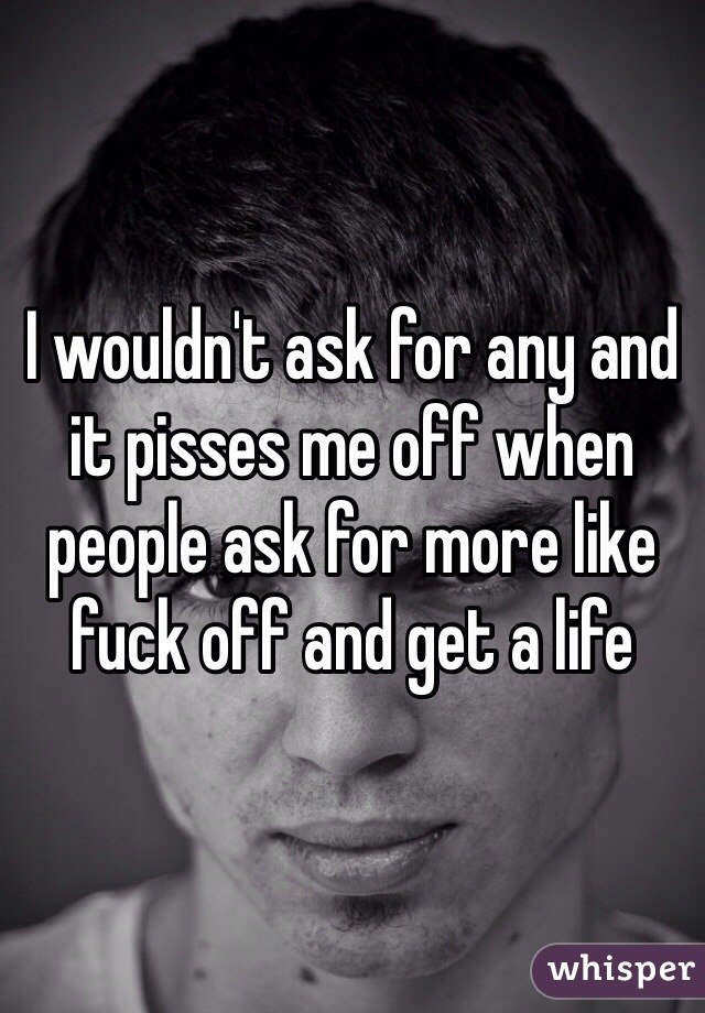 I wouldn't ask for any and it pisses me off when people ask for more like fuck off and get a life
