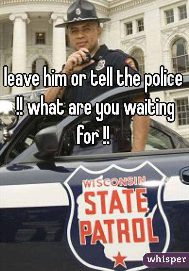 leave him or tell the police !! what are you waiting for !! 
