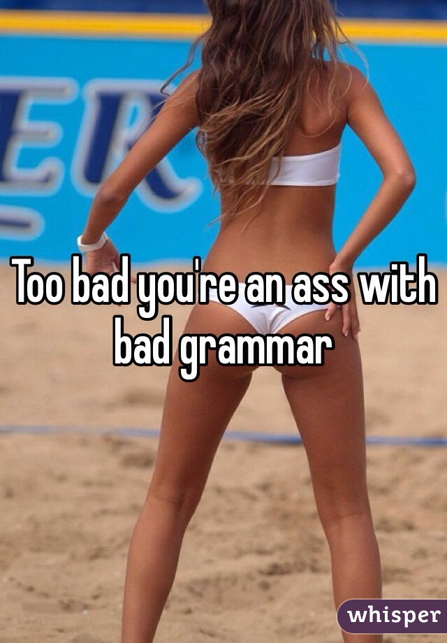 Too bad you're an ass with bad grammar 
