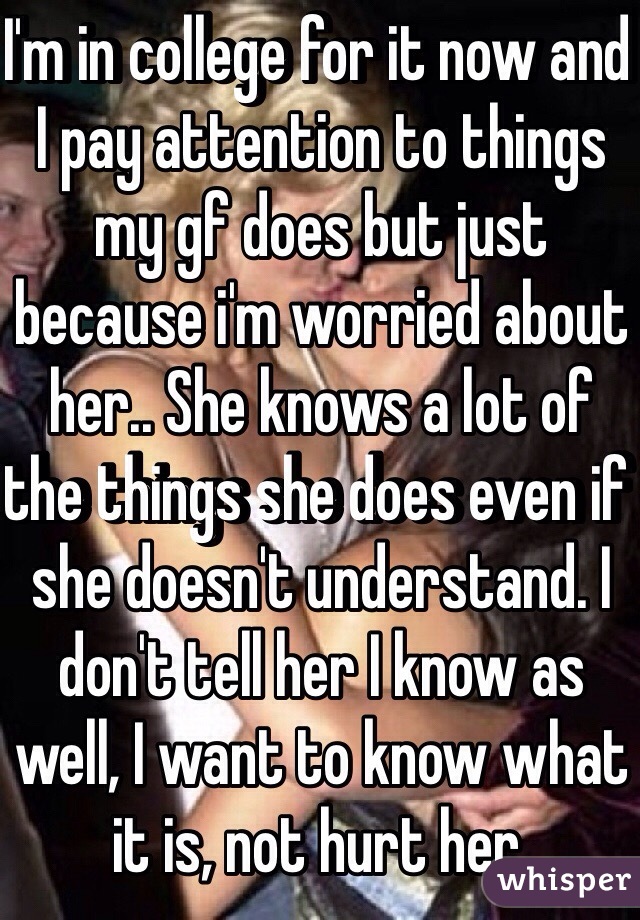 I'm in college for it now and I pay attention to things my gf does but just because i'm worried about her.. She knows a lot of the things she does even if she doesn't understand. I don't tell her I know as well, I want to know what it is, not hurt her.
