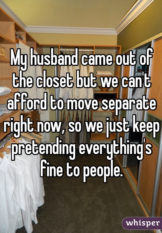 My husband came out of the closet but we can't afford to move separate right now, so we just keep pretending everything's fine to people.