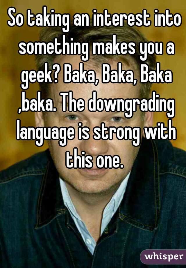 So taking an interest into something makes you a geek? Baka, Baka, Baka ,baka. The downgrading language is strong with this one. 