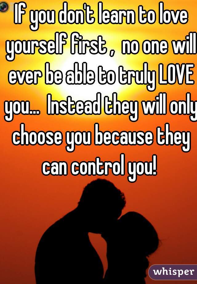  If you don't learn to love yourself first ,  no one will ever be able to truly LOVE you...  Instead they will only choose you because they can control you! 