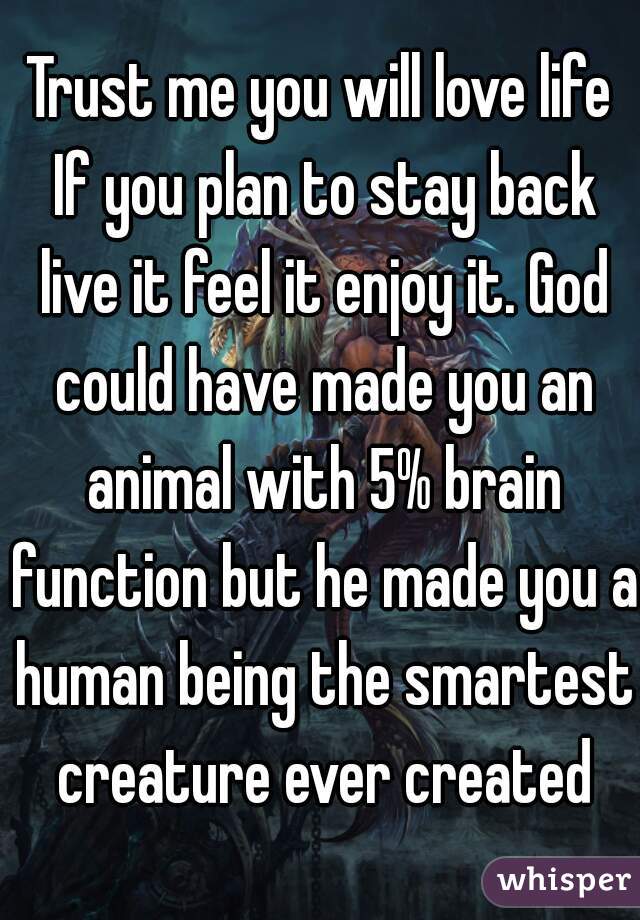 Trust me you will love life If you plan to stay back live it feel it enjoy it. God could have made you an animal with 5% brain function but he made you a human being the smartest creature ever created