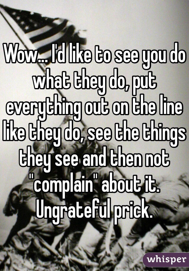 Wow... I'd like to see you do what they do, put everything out on the line like they do, see the things they see and then not "complain" about it. Ungrateful prick.