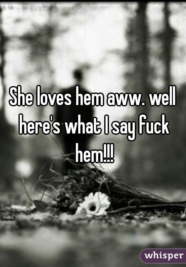 She loves hem aww. well here's what I say fuck hem!!!