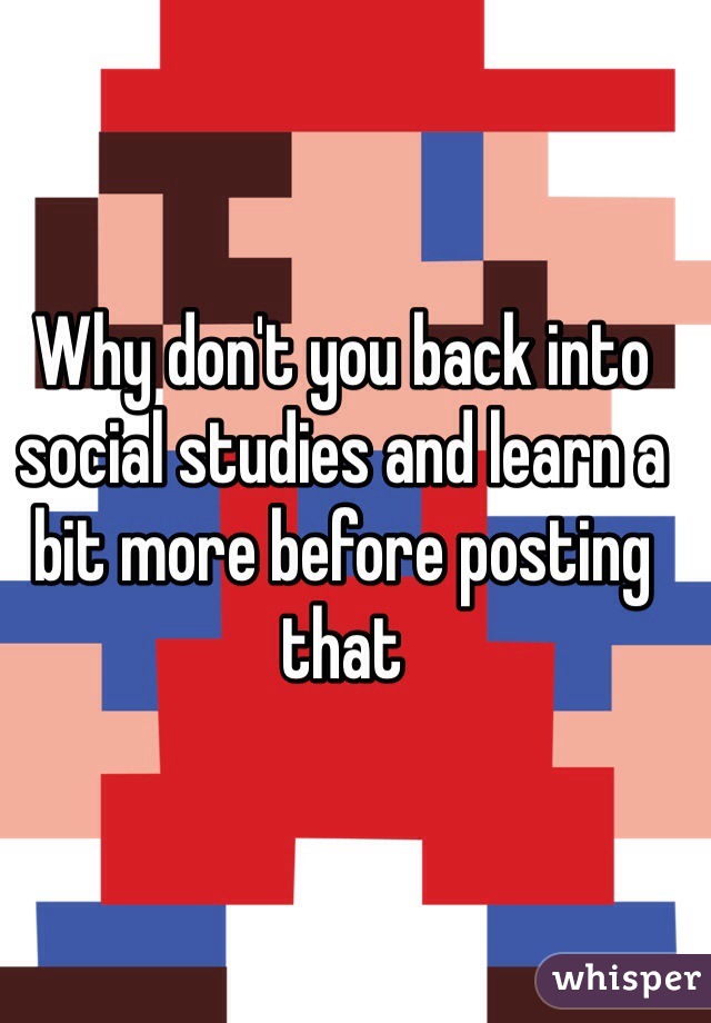 Why don't you back into social studies and learn a bit more before posting that