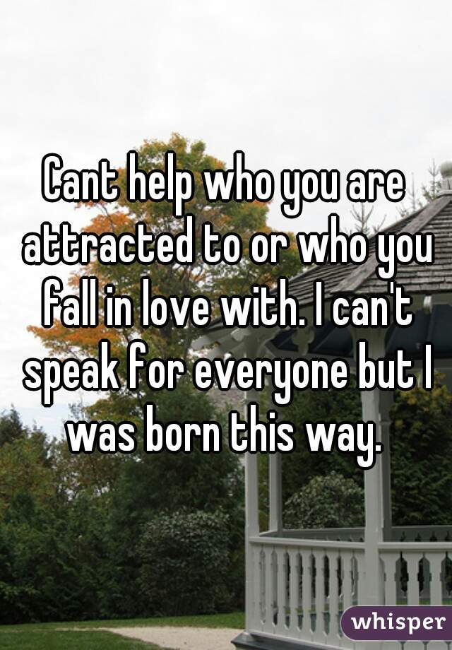 Cant help who you are attracted to or who you fall in love with. I can't speak for everyone but I was born this way. 