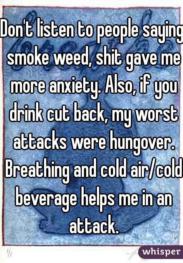Don't listen to people saying smoke weed, shit gave me more anxiety. Also, if you drink cut back, my worst attacks were hungover. Breathing and cold air/cold beverage helps me in an attack.