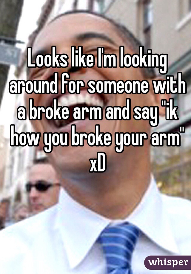 Looks like I'm looking around for someone with a broke arm and say "ik how you broke your arm" xD 