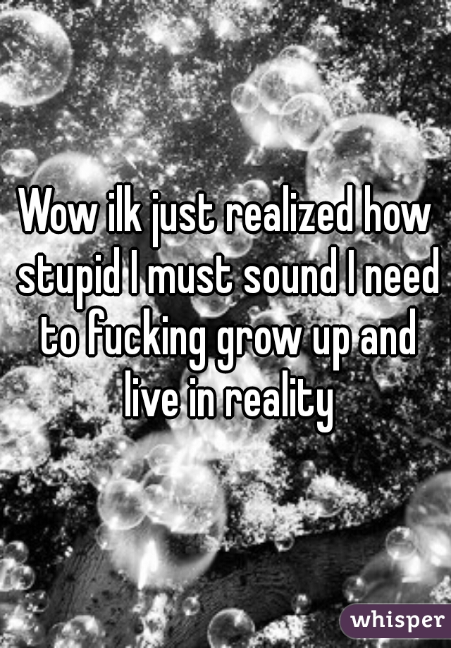 Wow ilk just realized how stupid I must sound I need to fucking grow up and live in reality