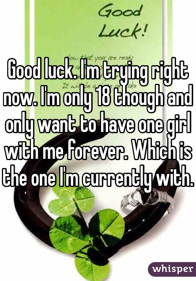 Good luck. I'm trying right now. I'm only 18 though and only want to have one girl with me forever. Which is the one I'm currently with. 