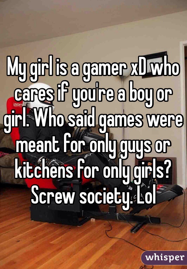 My girl is a gamer xD who cares if you're a boy or girl. Who said games were meant for only guys or kitchens for only girls? Screw society. Lol