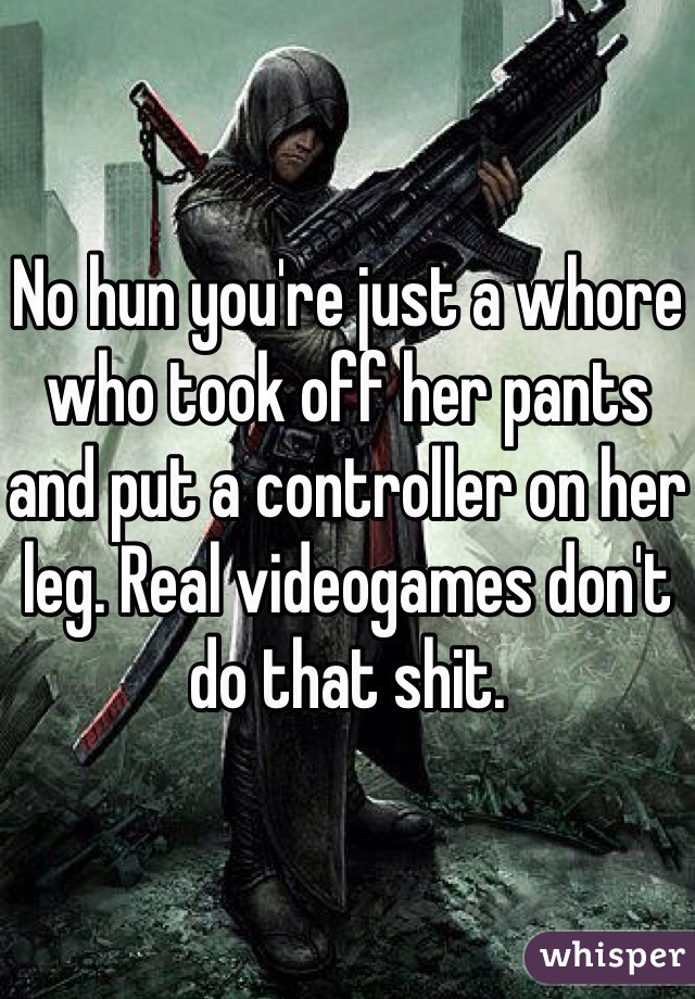 No hun you're just a whore who took off her pants and put a controller on her leg. Real videogames don't do that shit.