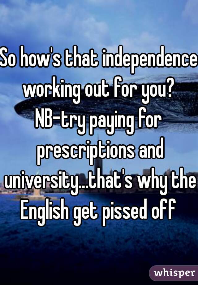 So how's that independence working out for you? 
NB-try paying for prescriptions and university...that's why the English get pissed off 