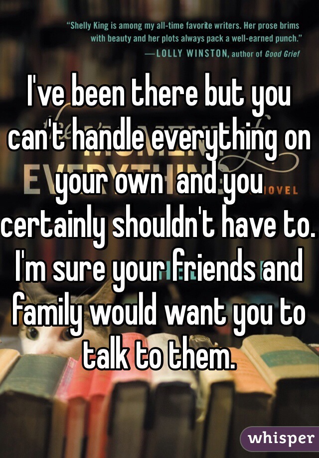I've been there but you can't handle everything on your own  and you certainly shouldn't have to. I'm sure your friends and family would want you to talk to them.