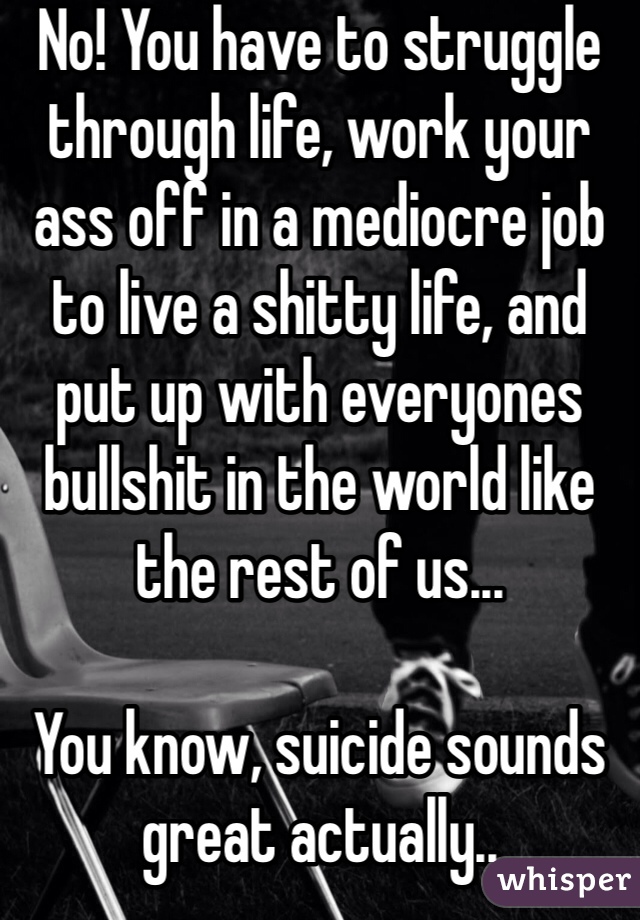 No! You have to struggle through life, work your ass off in a mediocre job to live a shitty life, and put up with everyones bullshit in the world like the rest of us... 

You know, suicide sounds great actually..