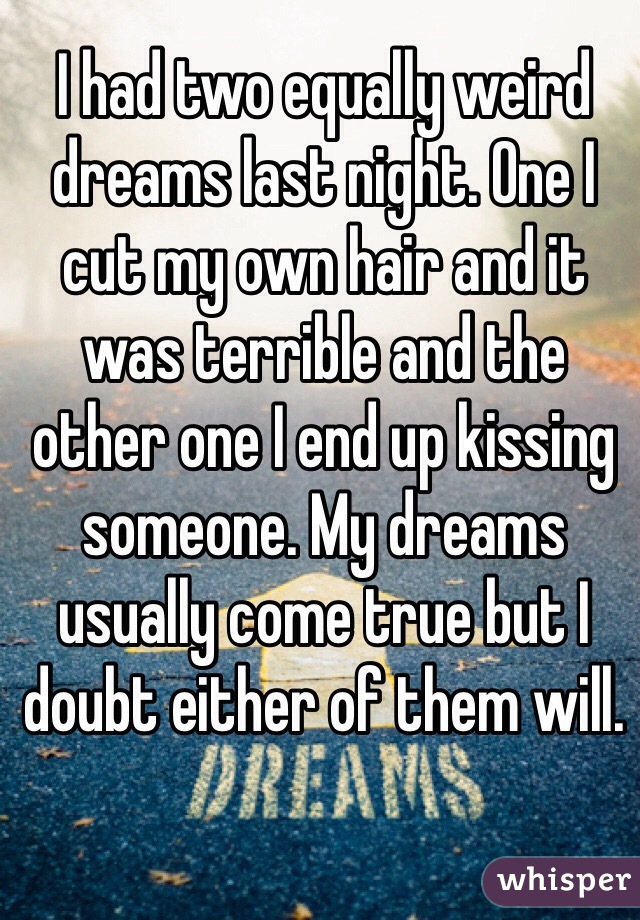 I had two equally weird dreams last night. One I cut my own hair and it was terrible and the other one I end up kissing someone. My dreams usually come true but I doubt either of them will. 