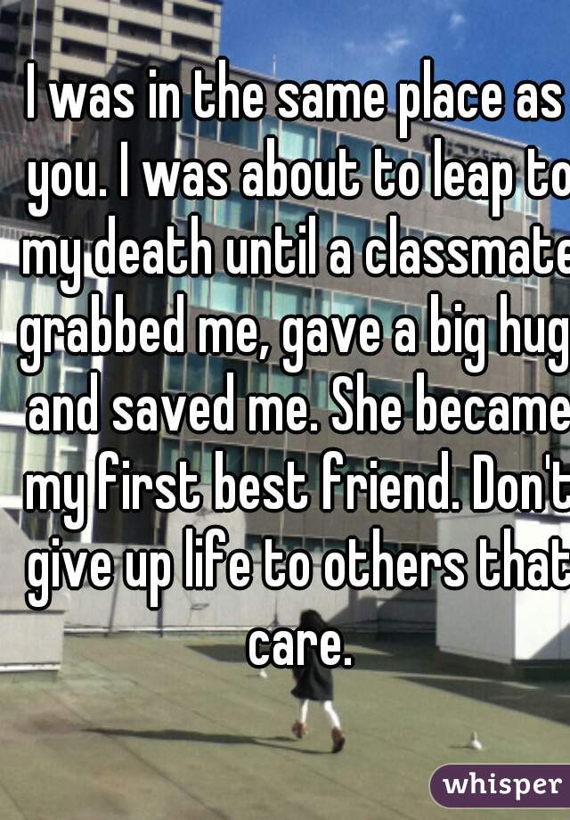 I was in the same place as you. I was about to leap to my death until a classmate grabbed me, gave a big hug, and saved me. She became my first best friend. Don't give up life to others that care.