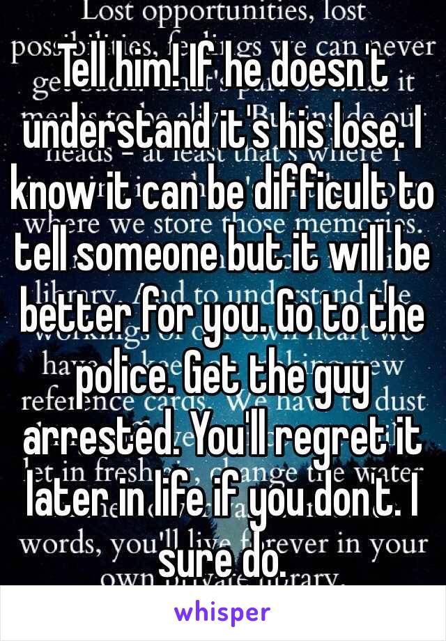 Tell him! If he doesn't understand it's his lose. I know it can be difficult to tell someone but it will be better for you. Go to the police. Get the guy arrested. You'll regret it later in life if you don't. I sure do. 