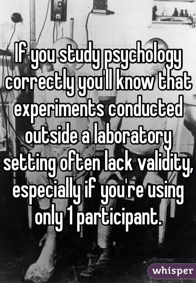 If you study psychology correctly you'll know that experiments conducted outside a laboratory setting often lack validity, especially if you're using only 1 participant.