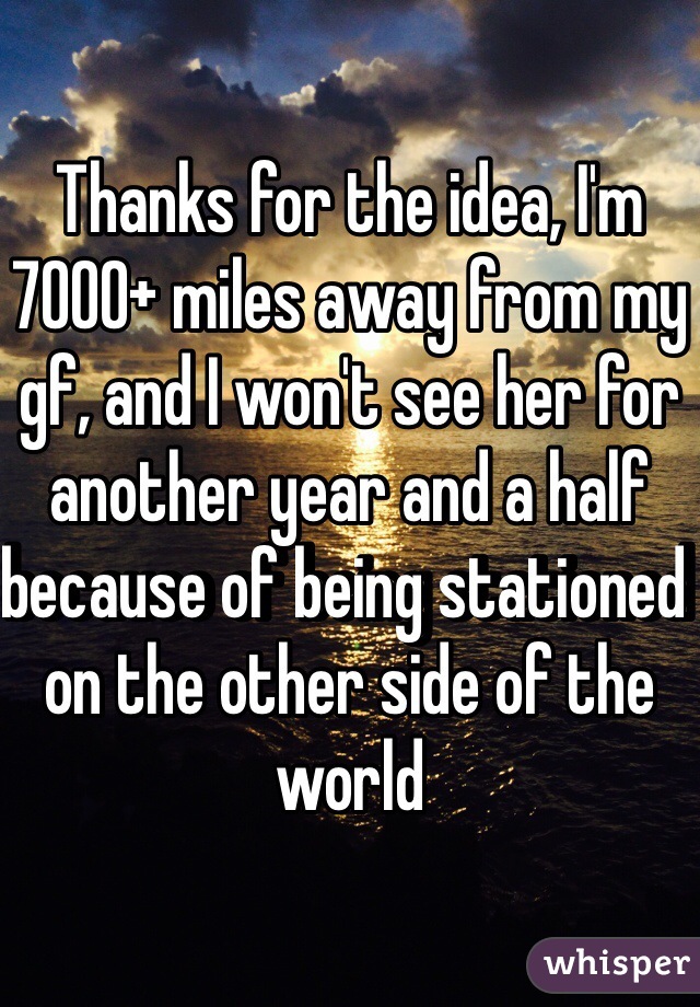 Thanks for the idea, I'm 7000+ miles away from my gf, and I won't see her for another year and a half because of being stationed on the other side of the world