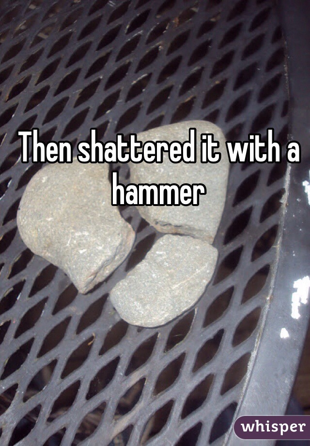 Then shattered it with a hammer