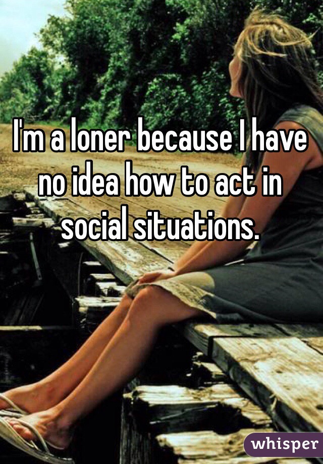 I'm a loner because I have no idea how to act in social situations. 