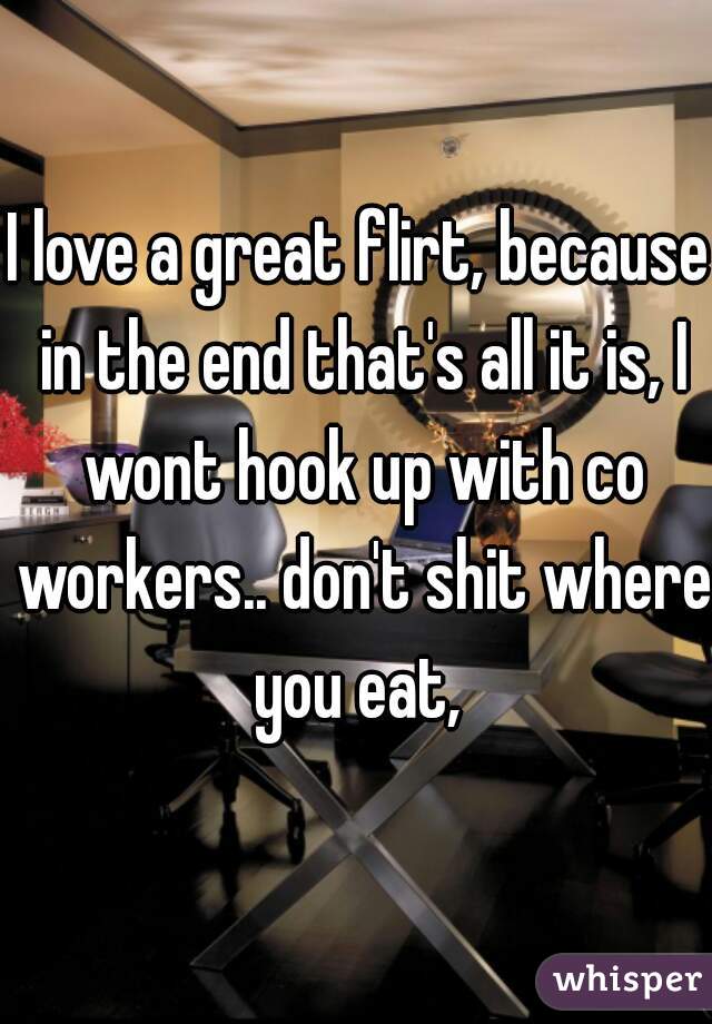 I love a great flirt, because in the end that's all it is, I wont hook up with co workers.. don't shit where you eat, 