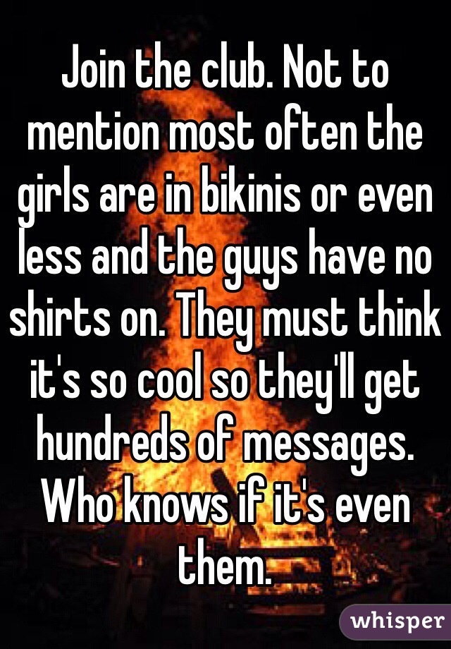 Join the club. Not to mention most often the girls are in bikinis or even less and the guys have no shirts on. They must think it's so cool so they'll get hundreds of messages. Who knows if it's even them. 