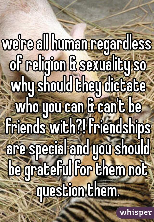 we're all human regardless of religion & sexuality so why should they dictate who you can & can't be friends with?! friendships are special and you should be grateful for them not question them.