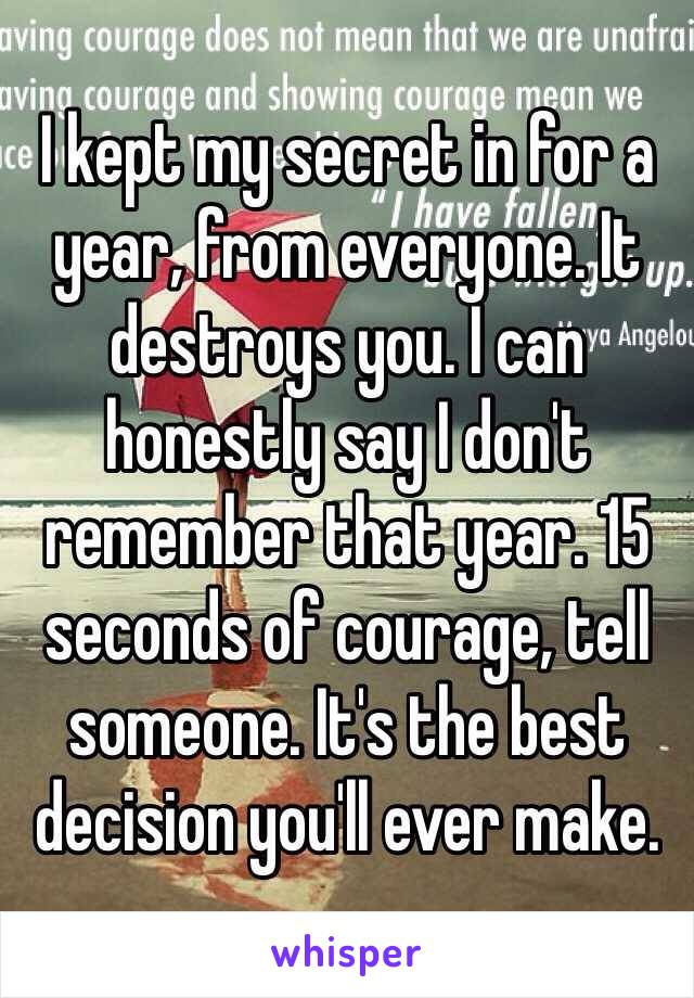 I kept my secret in for a year, from everyone. It destroys you. I can honestly say I don't remember that year. 15 seconds of courage, tell someone. It's the best decision you'll ever make. 