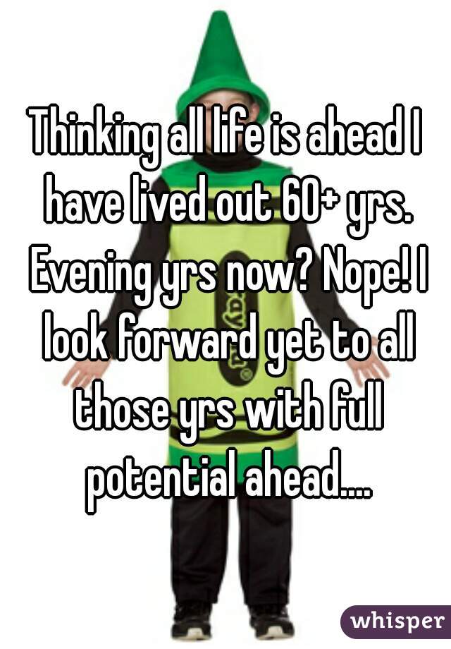 Thinking all life is ahead I have lived out 60+ yrs. Evening yrs now? Nope! I look forward yet to all those yrs with full potential ahead....