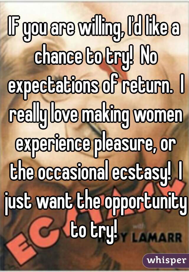 IF you are willing, I'd like a chance to try!  No expectations of return.  I really love making women experience pleasure, or the occasional ecstasy!  I just want the opportunity to try! 