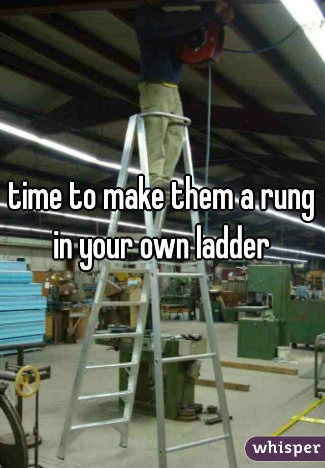 time to make them a rung in your own ladder 