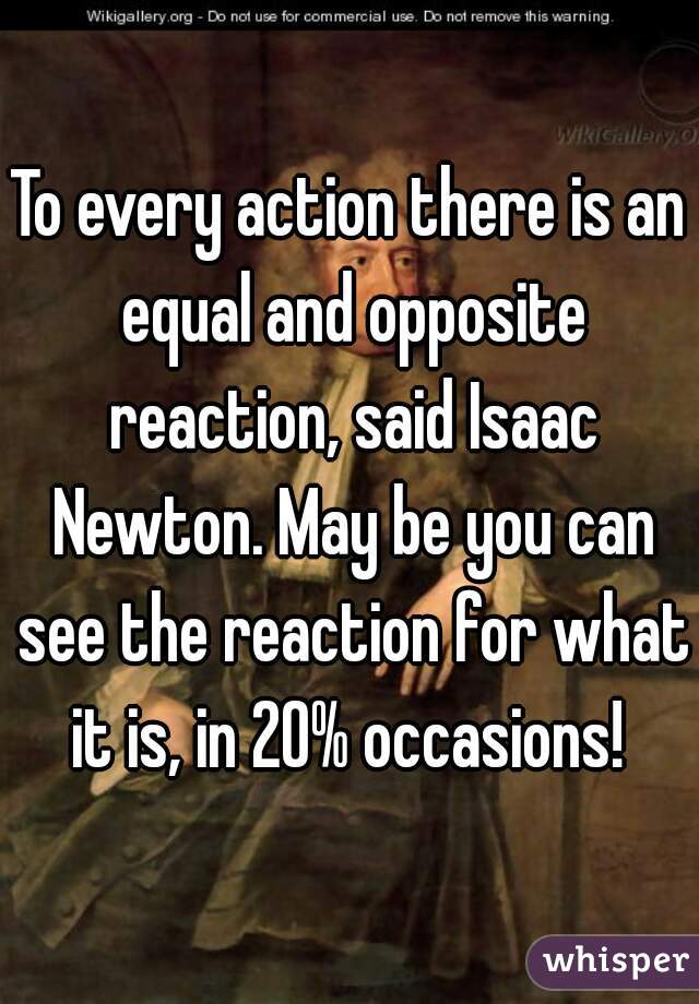 To every action there is an equal and opposite reaction, said Isaac Newton. May be you can see the reaction for what it is, in 20% occasions! 