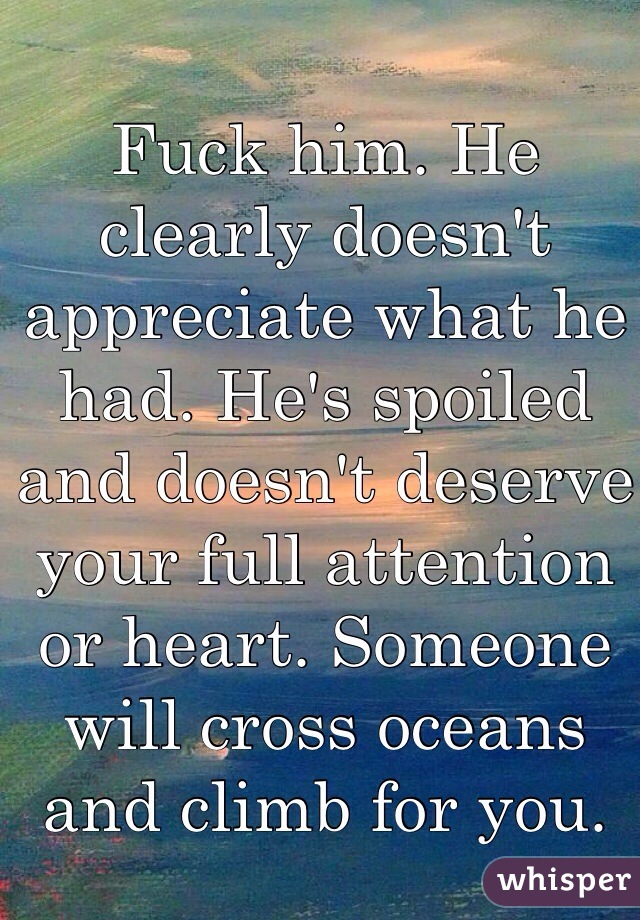Fuck him. He clearly doesn't appreciate what he had. He's spoiled and doesn't deserve your full attention or heart. Someone will cross oceans and climb for you.