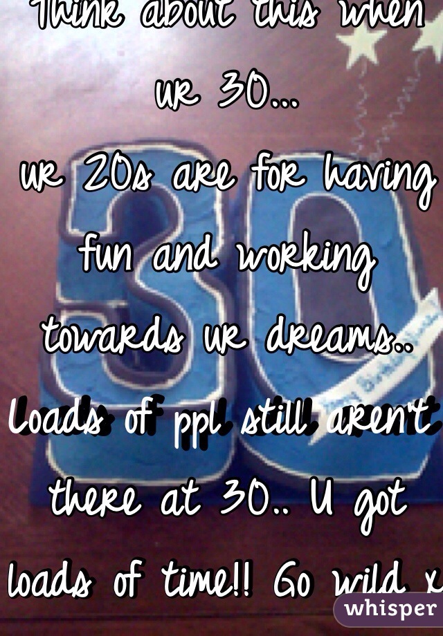 Think about this when ur 30...
ur 20s are for having fun and working towards ur dreams.. Loads of ppl still aren't there at 30.. U got loads of time!! Go wild x 