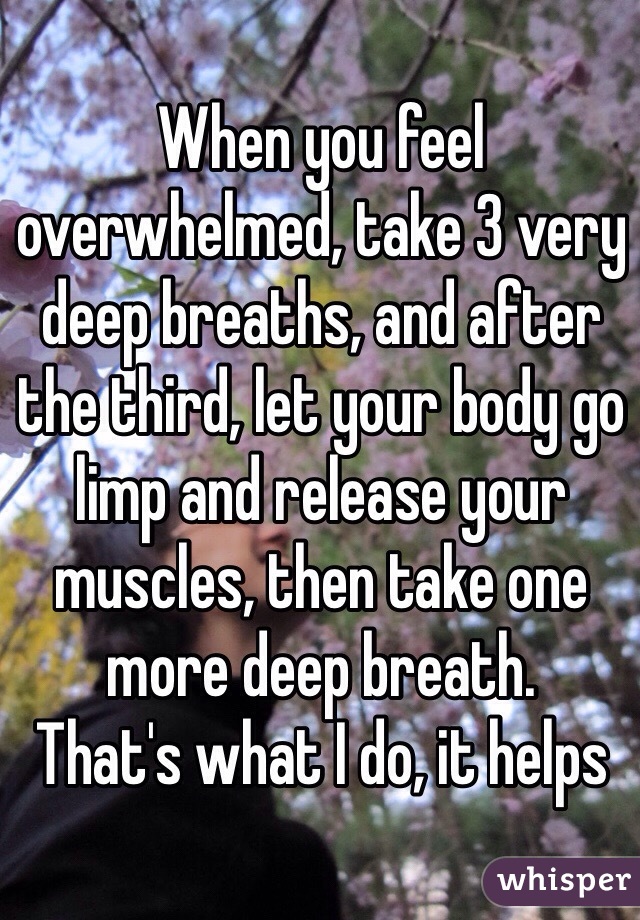 When you feel overwhelmed, take 3 very deep breaths, and after the third, let your body go limp and release your muscles, then take one more deep breath.
That's what I do, it helps 