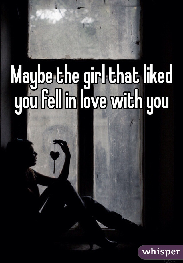 Maybe the girl that liked you fell in love with you