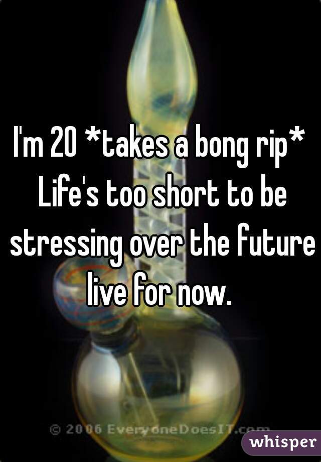 I'm 20 *takes a bong rip* Life's too short to be stressing over the future live for now. 