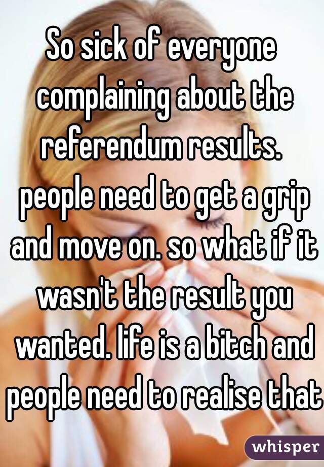So sick of everyone complaining about the referendum results.  people need to get a grip and move on. so what if it wasn't the result you wanted. life is a bitch and people need to realise that