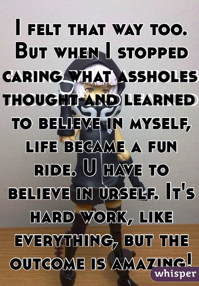 I felt that way too. But when I stopped caring what assholes thought and learned to believe in myself, life became a fun ride. U have to believe in urself. It's hard work, like everything, but the outcome is amazing! 